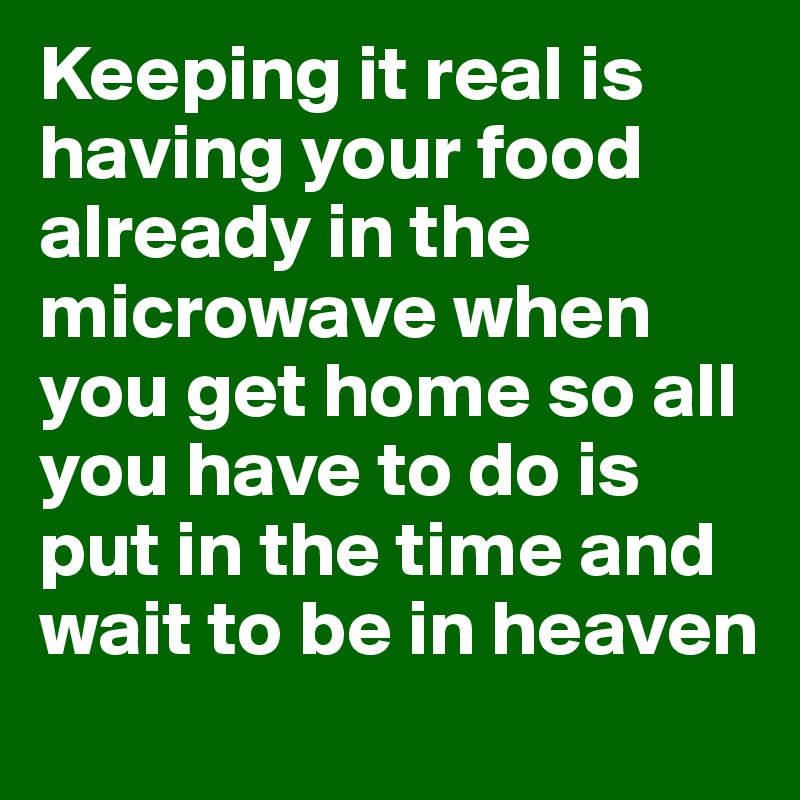 Keeping it real is having your food already in the microwave when you get home so all you have to do is put in the time and wait to be in heaven