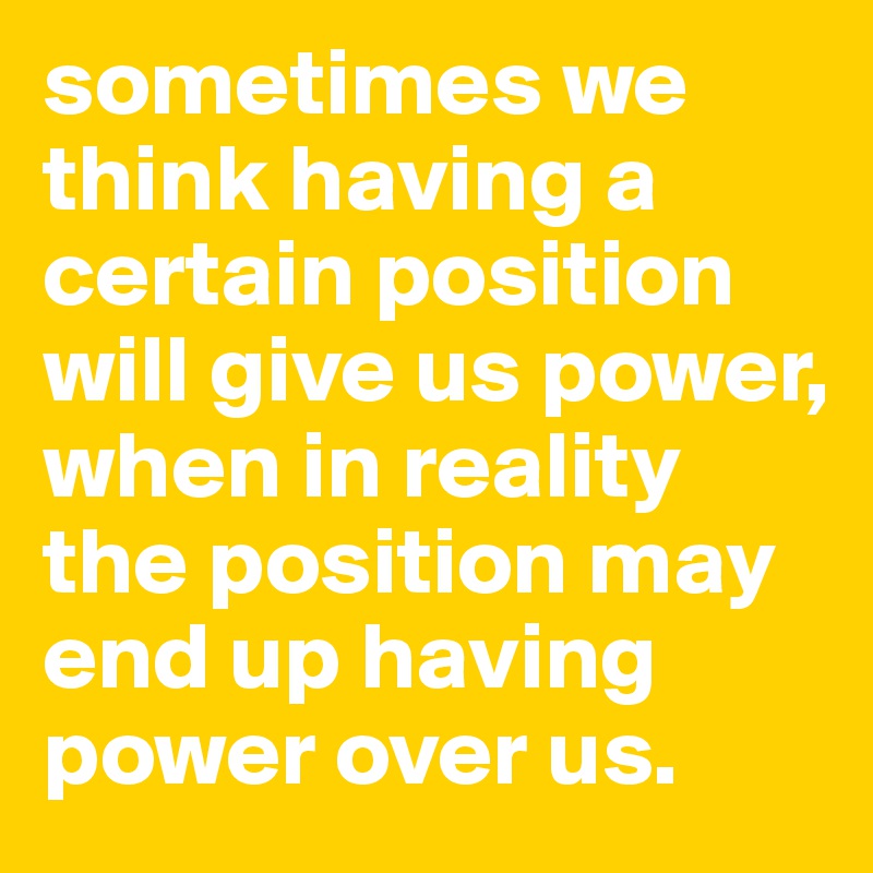 sometimes we think having a certain position will give us power, when in reality the position may end up having power over us.