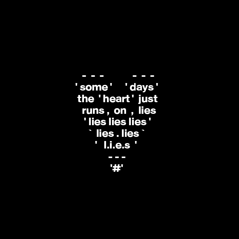 




                                -  -  -             -  -  -
                             ' some '      ' days ' 
                              the  ' heart '  just 
                                runs ,  on  ,  lies 
                                 ' lies lies lies '
                                   `  lies . lies `  
                                      '   l.i.e.s  ' 
                                            - - - 
                                             '#'



