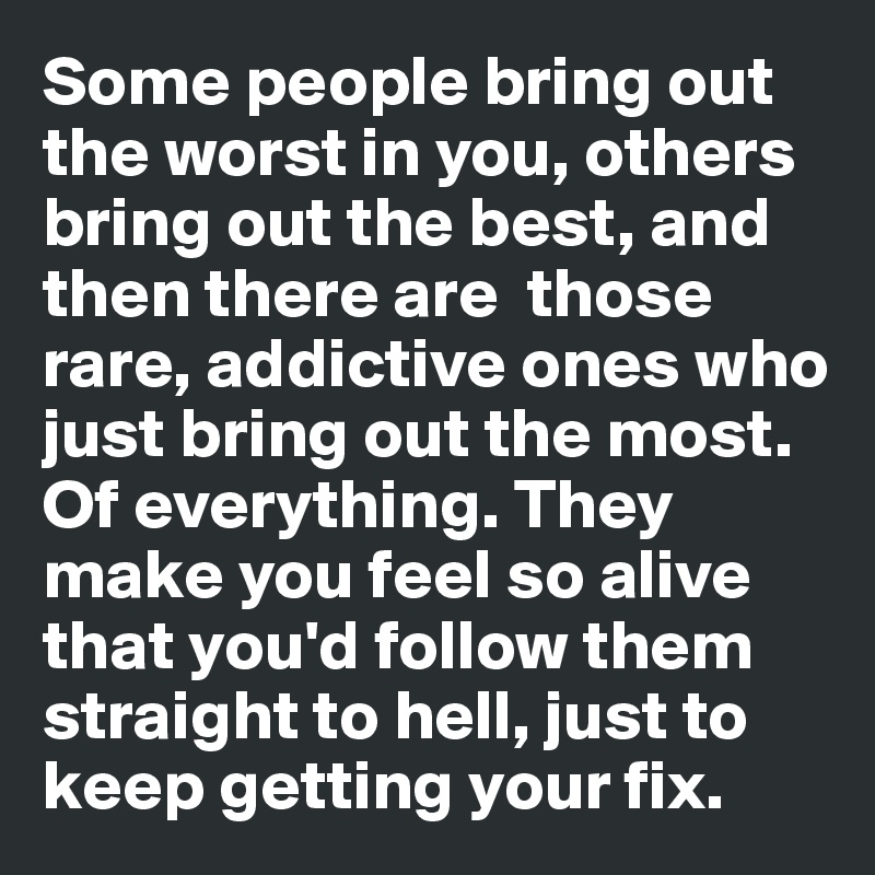 Some people bring out the worst in you, others bring out the best, and then there are  those rare, addictive ones who just bring out the most. Of everything. They make you feel so alive that you'd follow them straight to hell, just to keep getting your fix.  