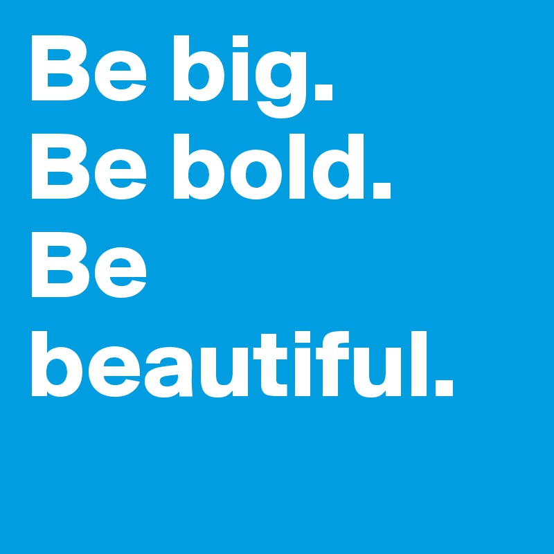 Be big.
Be bold.
Be beautiful. 
