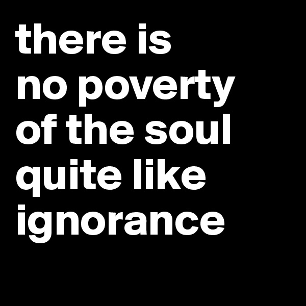 there is 
no poverty 
of the soul quite like ignorance
