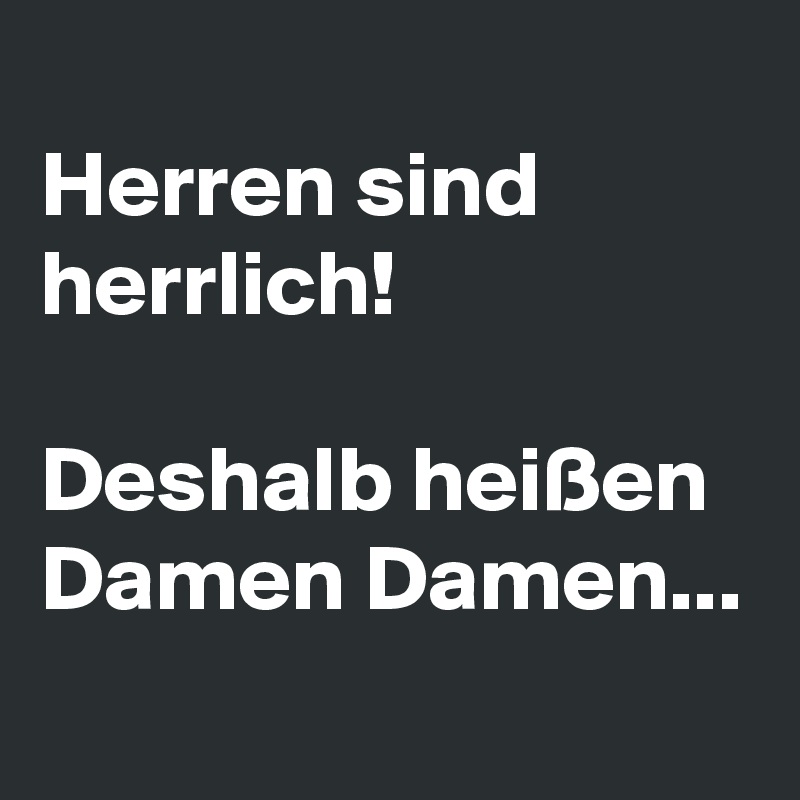 
Herren sind herrlich!

Deshalb heißen Damen Damen...
