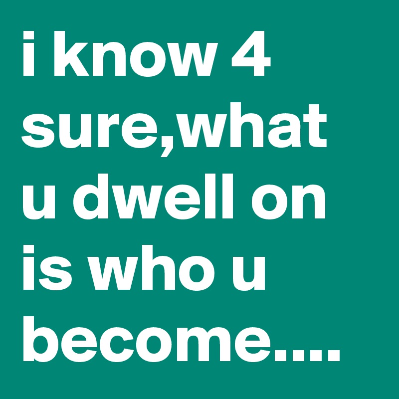 i know 4 sure,what u dwell on is who u become....