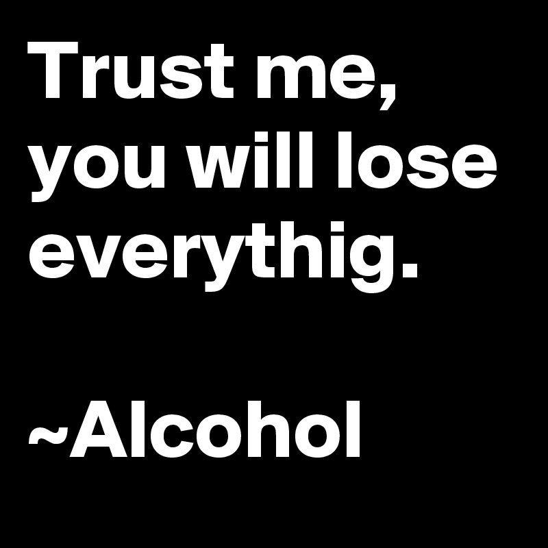 Trust me,
you will lose everythig.

~Alcohol