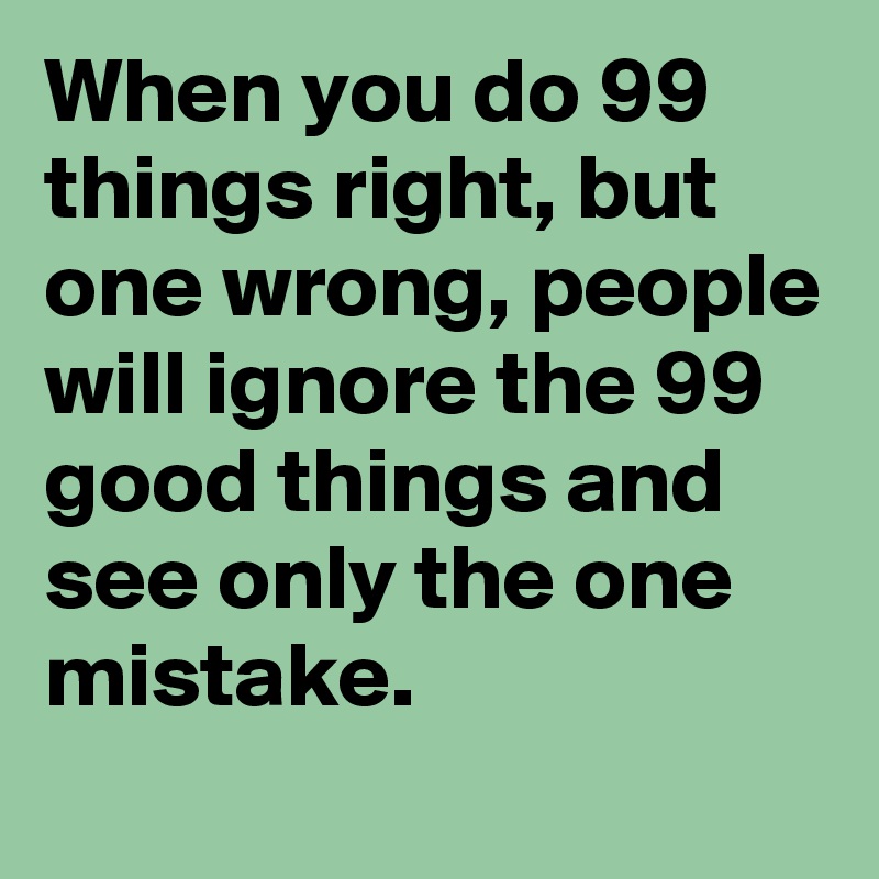 When you do 99 things right, but one wrong, people will ignore the 99 good things and see only the one mistake. 