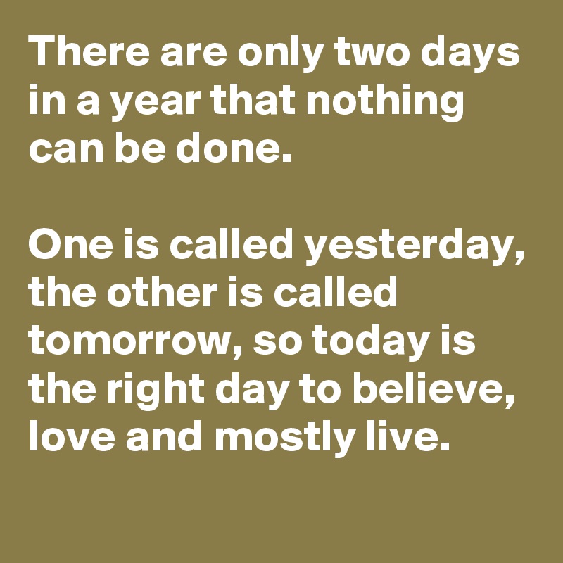 There are only two days in a year that nothing can be done. 

One is called yesterday, the other is called tomorrow, so today is the right day to believe, love and mostly live.
