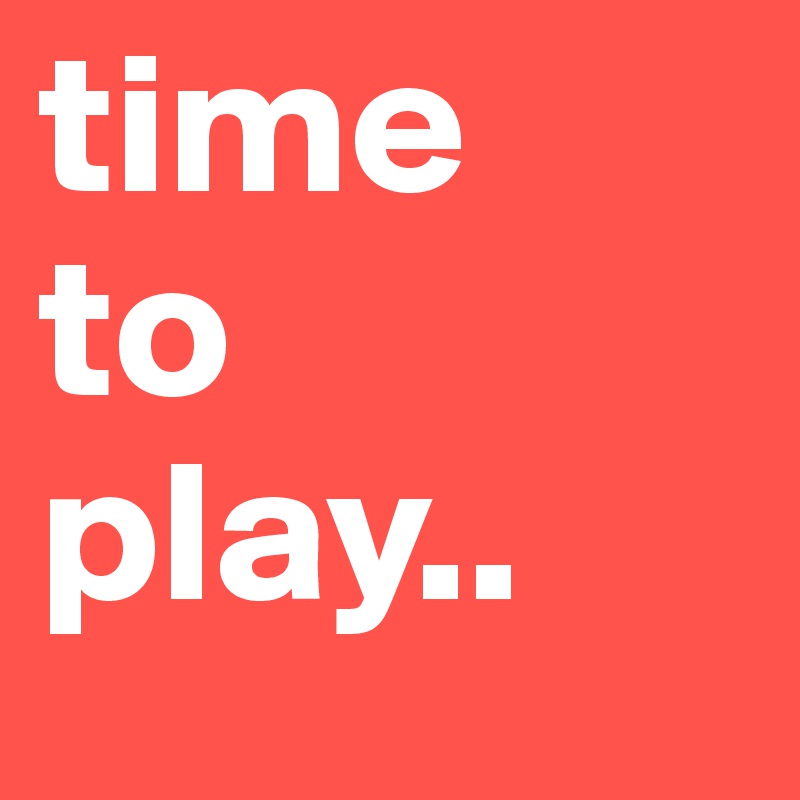 time
to 
play..