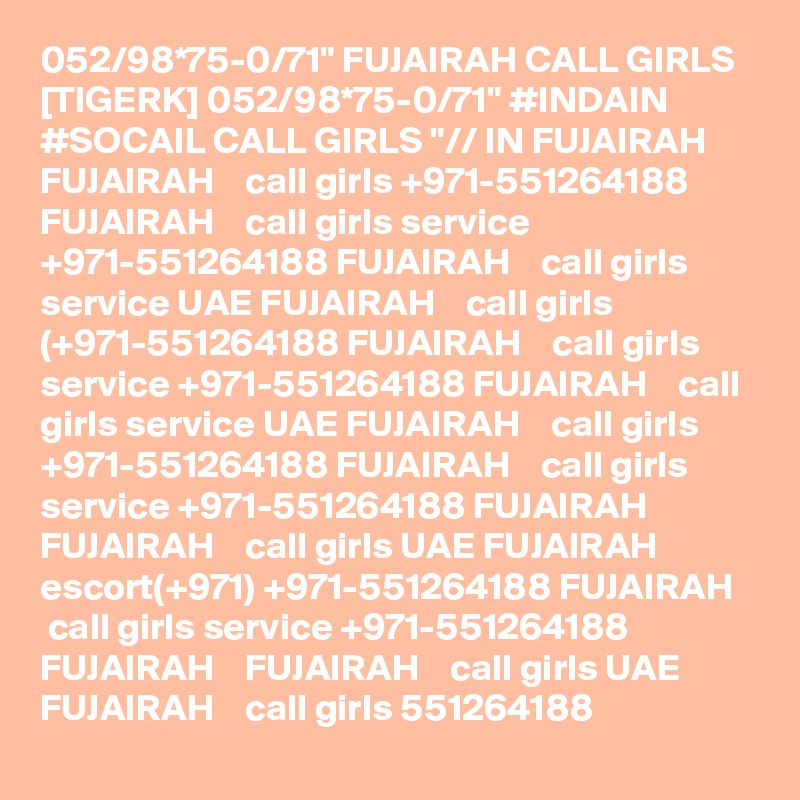 052/98*75-0/71" FUJAIRAH CALL GIRLS [TIGERK] 052/98*75-0/71" #INDAIN #SOCAIL CALL GIRLS "// IN FUJAIRAH  FUJAIRAH    call girls +971-551264188 FUJAIRAH    call girls service +971-551264188 FUJAIRAH    call girls service UAE FUJAIRAH    call girls (+971-551264188 FUJAIRAH    call girls service +971-551264188 FUJAIRAH    call girls service UAE FUJAIRAH    call girls +971-551264188 FUJAIRAH    call girls service +971-551264188 FUJAIRAH    FUJAIRAH    call girls UAE FUJAIRAH    escort(+971) +971-551264188 FUJAIRAH    call girls service +971-551264188 FUJAIRAH    FUJAIRAH    call girls UAE FUJAIRAH    call girls 551264188 