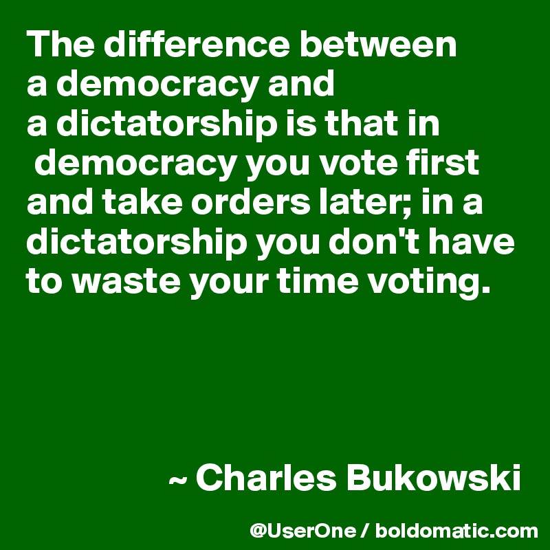 The difference between
a democracy and
a dictatorship is that in 
 democracy you vote first and take orders later; in a dictatorship you don't have to waste your time voting.




                  ~ Charles Bukowski