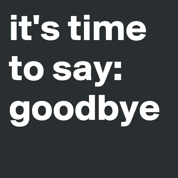 it's time
to say:
goodbye