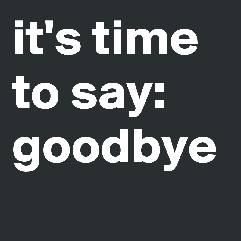 it's time
to say:
goodbye