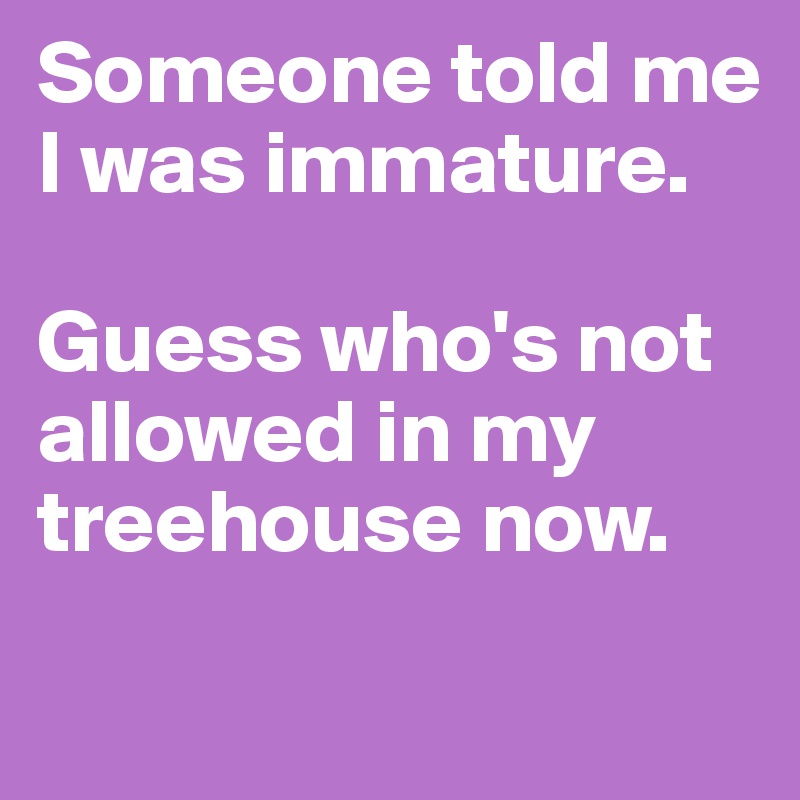 Someone told me I was immature.

Guess who's not allowed in my treehouse now.
