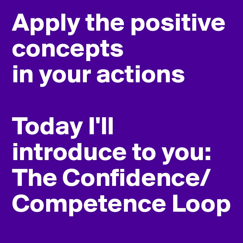 Apply the positive concepts
in your actions 

Today I'll introduce to you: 
The Confidence/Competence Loop