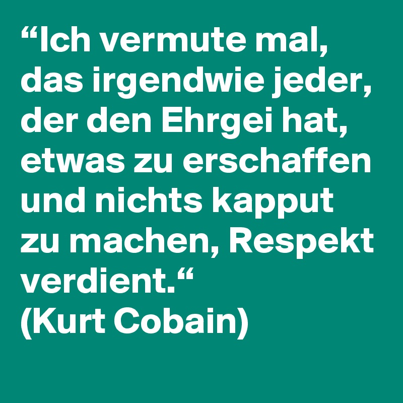 “Ich vermute mal, das irgendwie jeder, der den Ehrgei hat, etwas zu erschaffen und nichts kapput zu machen, Respekt verdient.“
(Kurt Cobain)