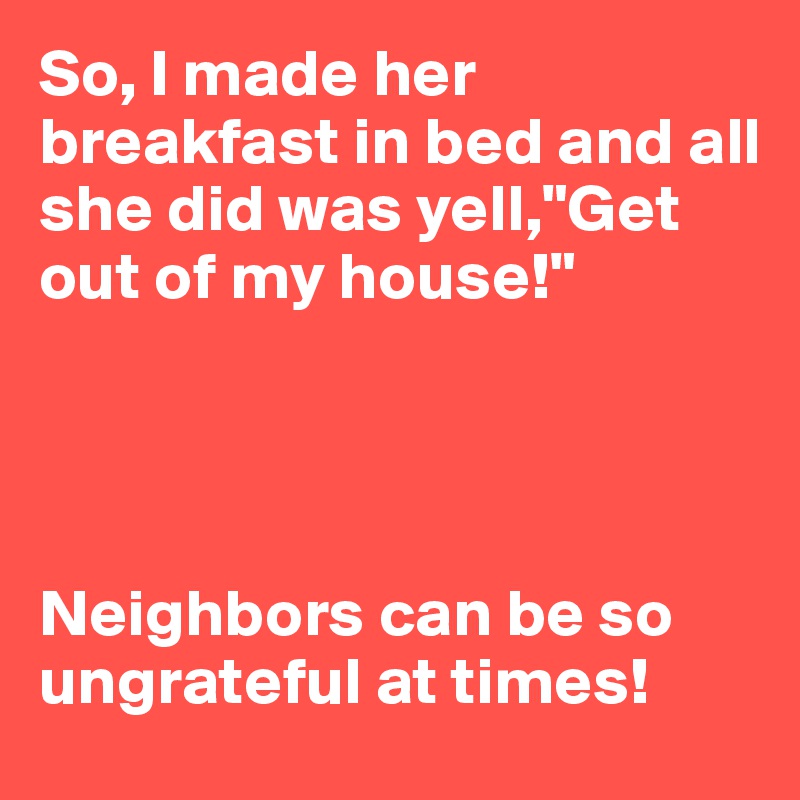 So, I made her breakfast in bed and all she did was yell,"Get out of my house!"




Neighbors can be so ungrateful at times!