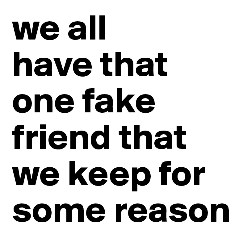 we all       have that one fake friend that we keep for    some reason