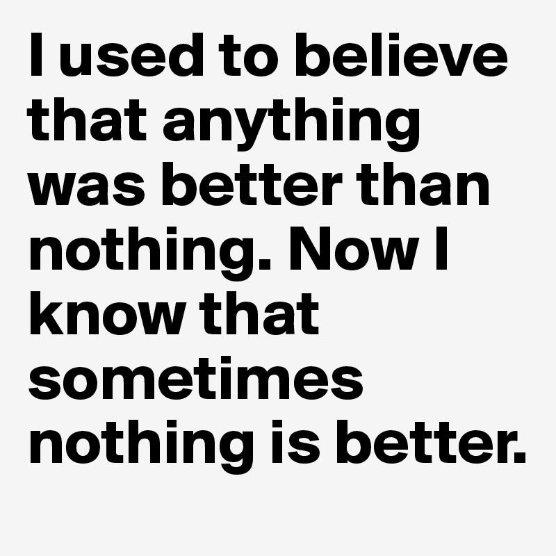 I used to believe that anything was better than nothing. Now I know that sometimes nothing is better.