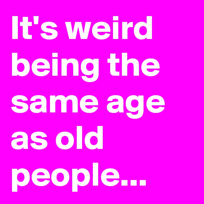 it-s-weird-being-the-same-age-as-old-people-post-by-sledge-on