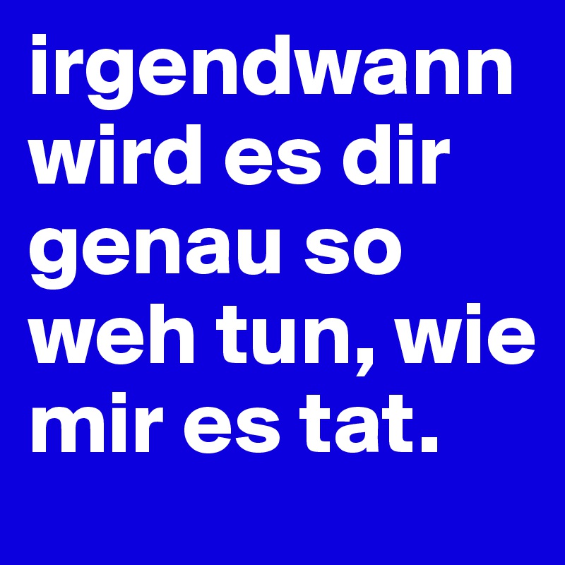 irgendwann wird es dir genau so weh tun, wie mir es tat.