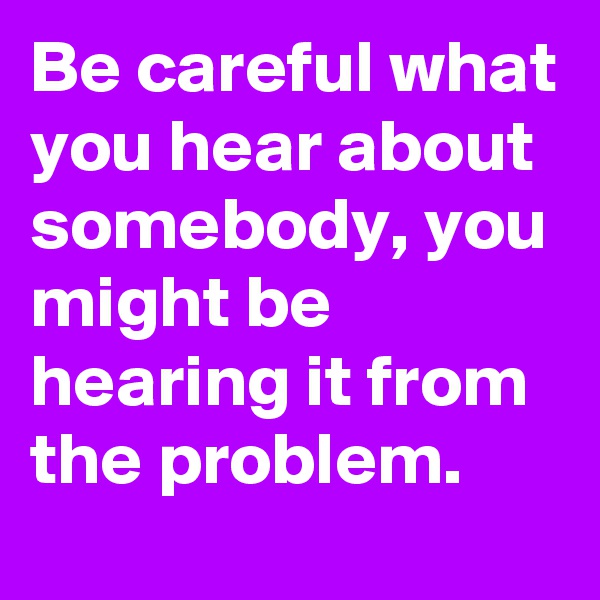 Be careful what you hear about somebody, you might be hearing it from the problem.