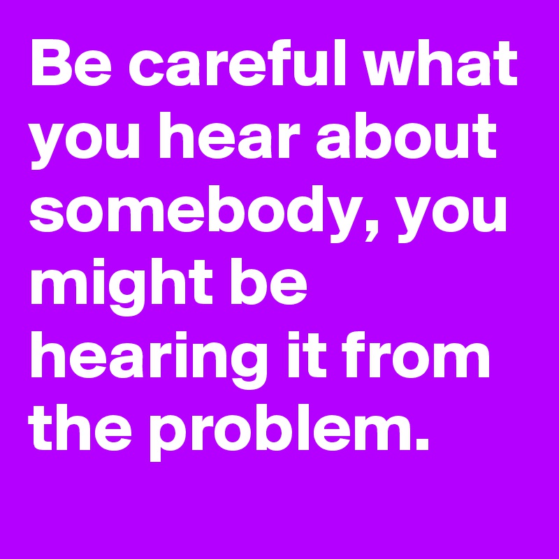 Be careful what you hear about somebody, you might be hearing it from the problem.
