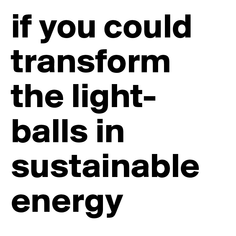 if you could transform the light-balls in sustainable energy