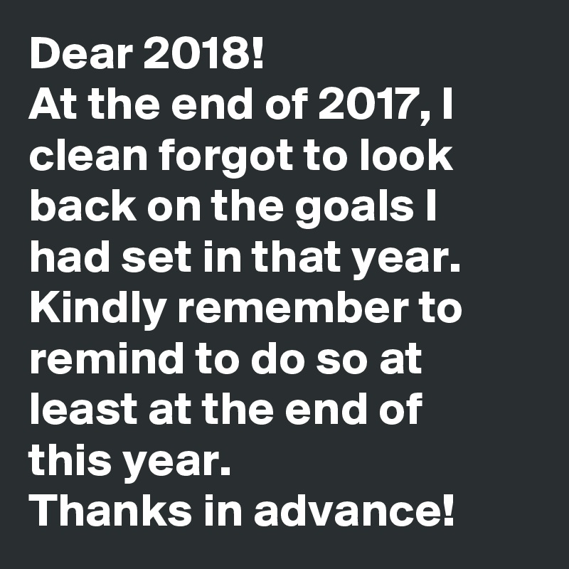 Dear 2018!
At the end of 2017, I clean forgot to look back on the goals I had set in that year.
Kindly remember to remind to do so at least at the end of this year.
Thanks in advance!