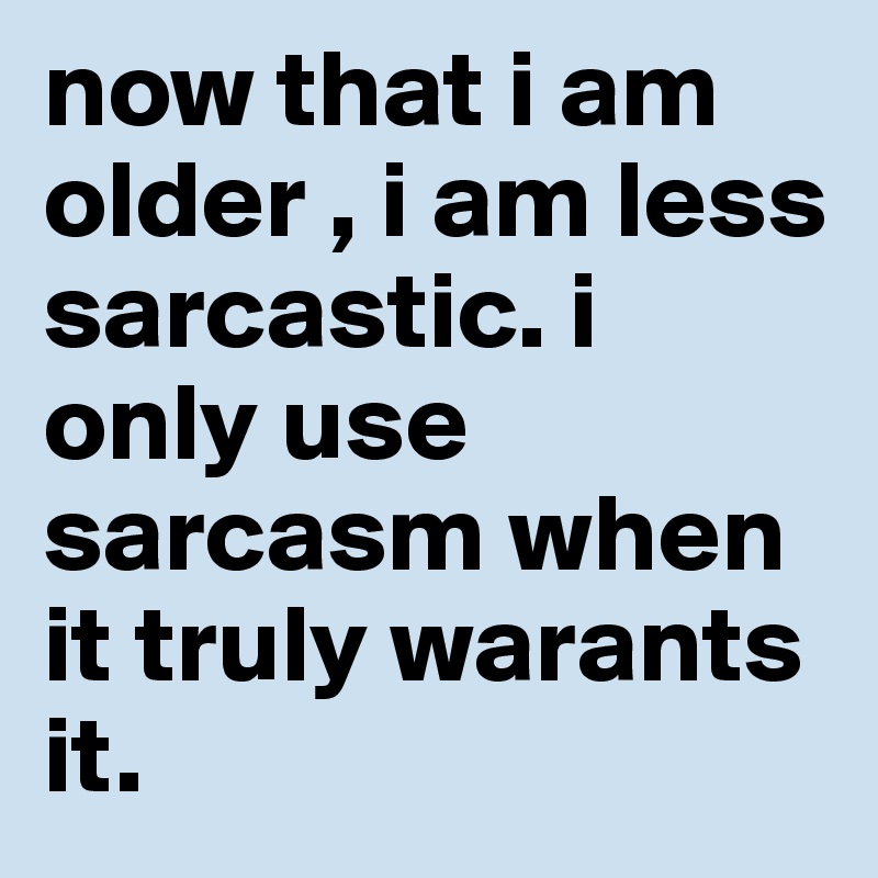 now that i am older , i am less sarcastic. i only use sarcasm when it truly warants it. 