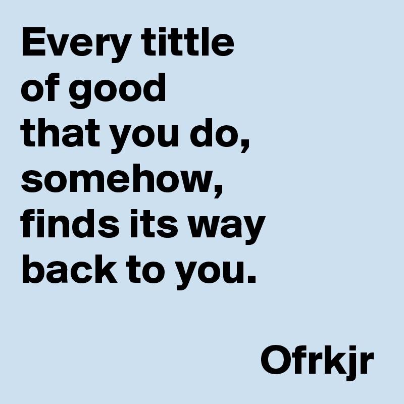 Every tittle 
of good 
that you do, somehow, 
finds its way 
back to you.

                            Ofrkjr