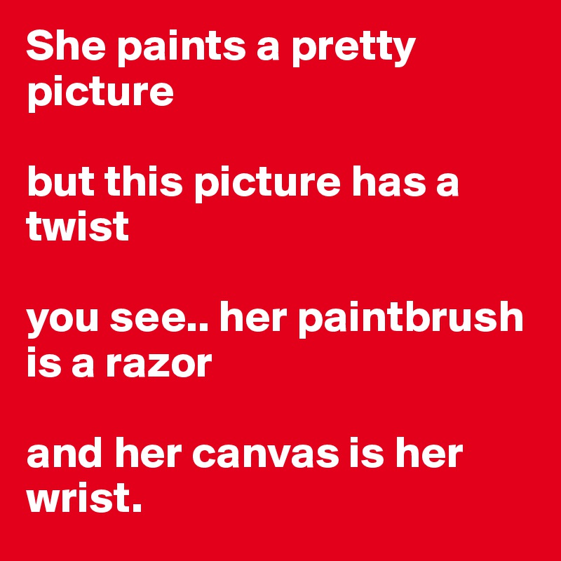She paints a pretty picture

but this picture has a twist

you see.. her paintbrush is a razor

and her canvas is her wrist.