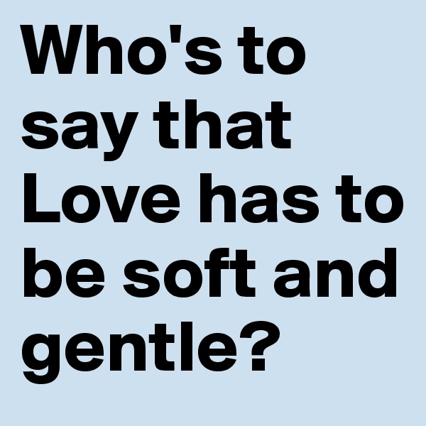 Who's to say that Love has to be soft and gentle?