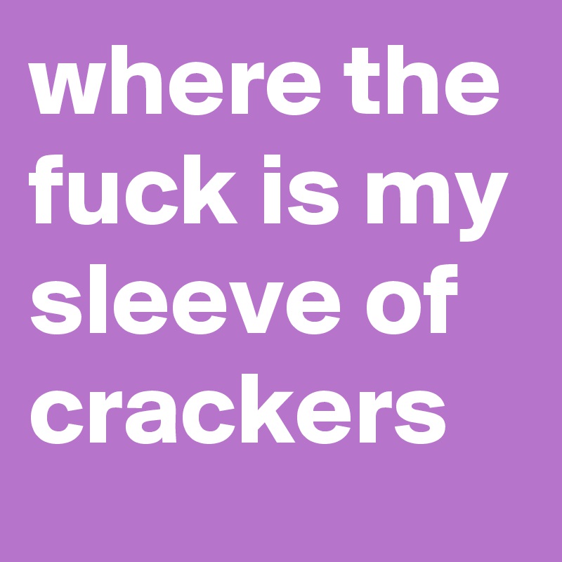 where the fuck is my sleeve of crackers