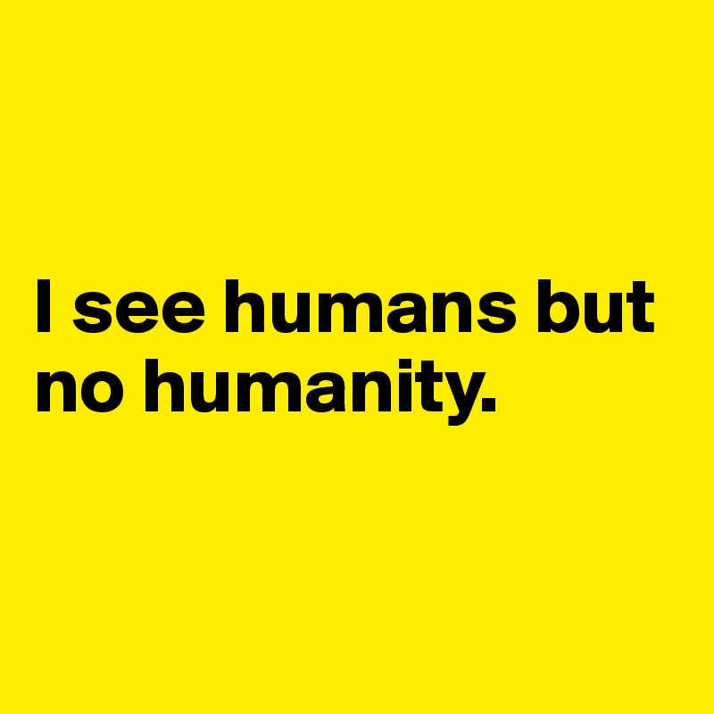 


I see humans but no humanity.


