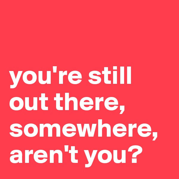 

you're still out there, somewhere, aren't you?