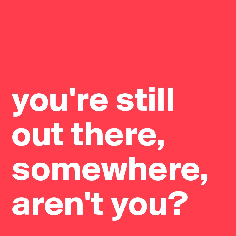 

you're still out there, somewhere, aren't you?