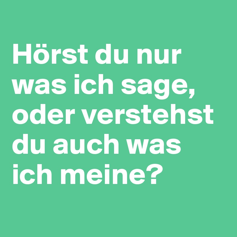 
Hörst du nur was ich sage, 
oder verstehst du auch was ich meine?
