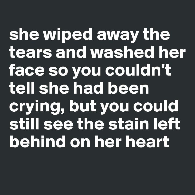 
she wiped away the tears and washed her face so you couldn't tell she had been crying, but you could still see the stain left behind on her heart 
