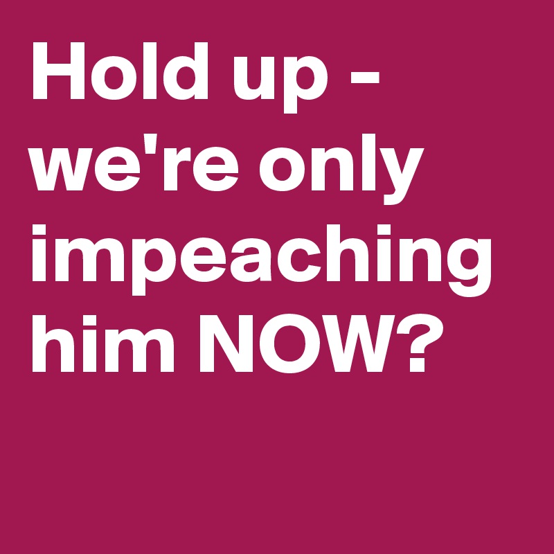 Hold up - we're only impeaching him NOW?