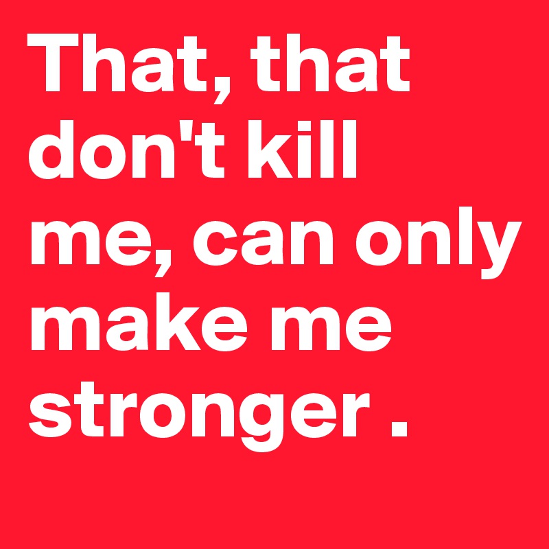 That, that don't kill me, can only make me stronger .