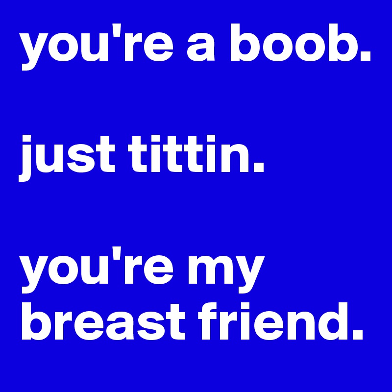 you're a boob.

just tittin.

you're my breast friend. 
