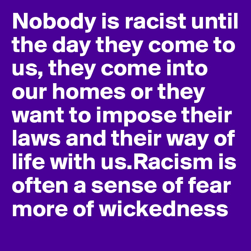 Nobody is racist until the day they come to us, they come into our homes or they want to impose their laws and their way of life with us.Racism is often a sense of fear more of wickedness