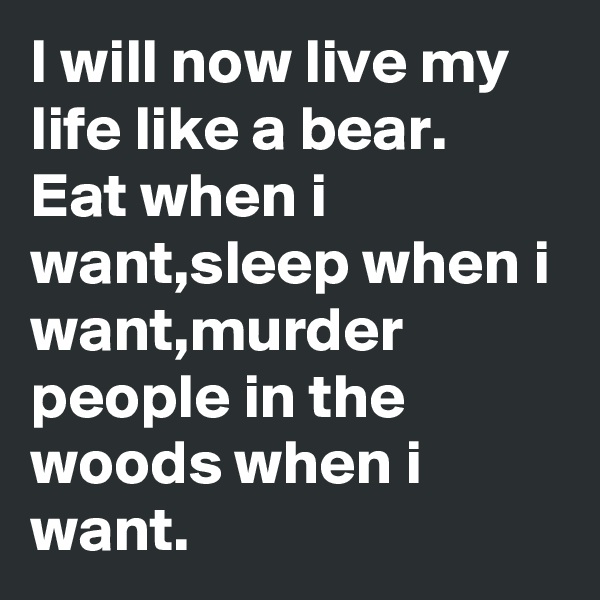 I will now live my life like a bear.
Eat when i want,sleep when i want,murder people in the woods when i want.