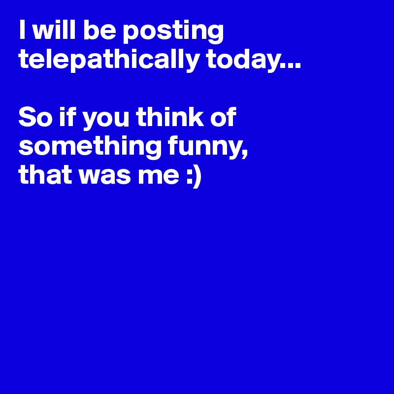 I will be posting telepathically today... So if you think of something ...