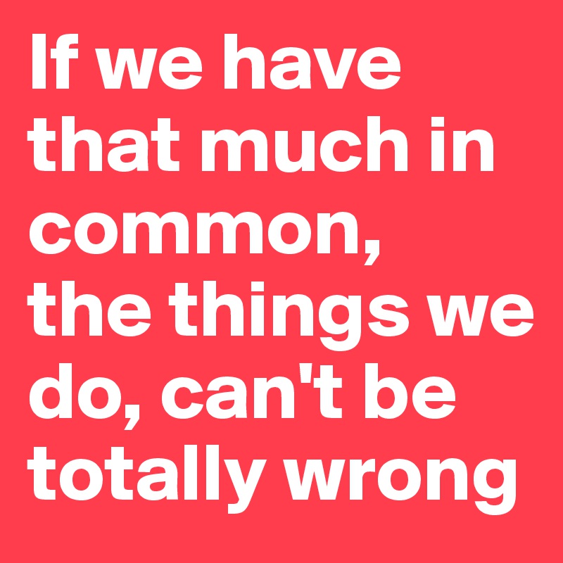 If we have that much in common, 
the things we do, can't be totally wrong 