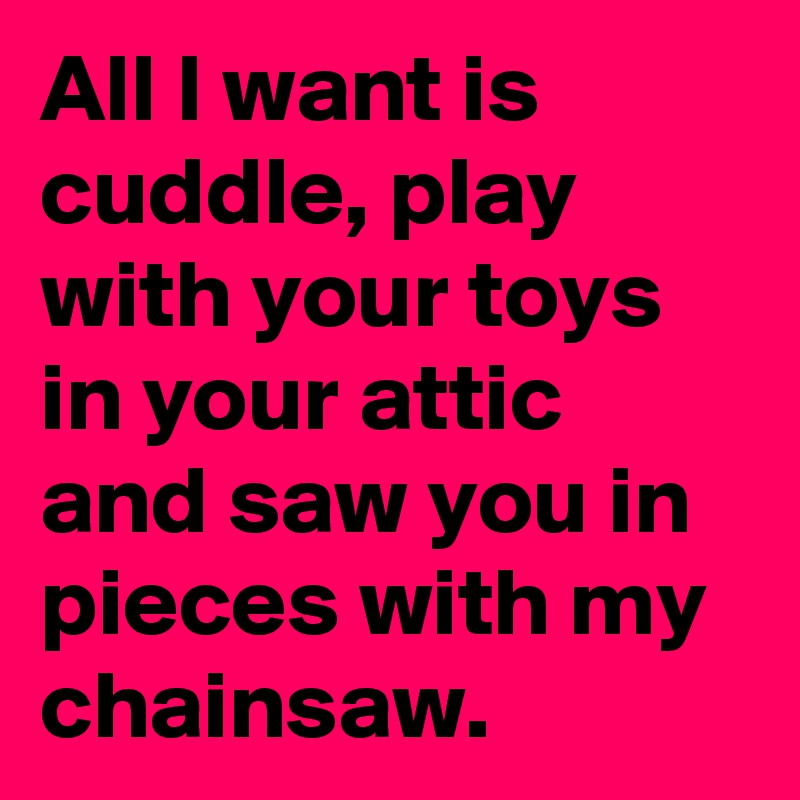 All I want is cuddle, play with your toys in your attic and saw you in pieces with my chainsaw.