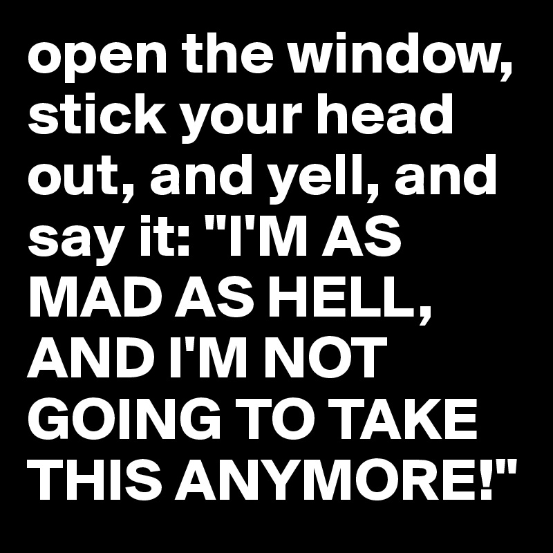 open the window, stick your head out, and yell, and say it: "I'M AS MAD AS HELL, AND I'M NOT GOING TO TAKE THIS ANYMORE!"