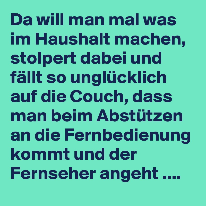 Da will man mal was im Haushalt machen, stolpert dabei und fällt so unglücklich auf die Couch, dass man beim Abstützen an die Fernbedienung kommt und der Fernseher angeht ....