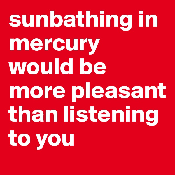 sunbathing in mercury would be more pleasant than listening to you