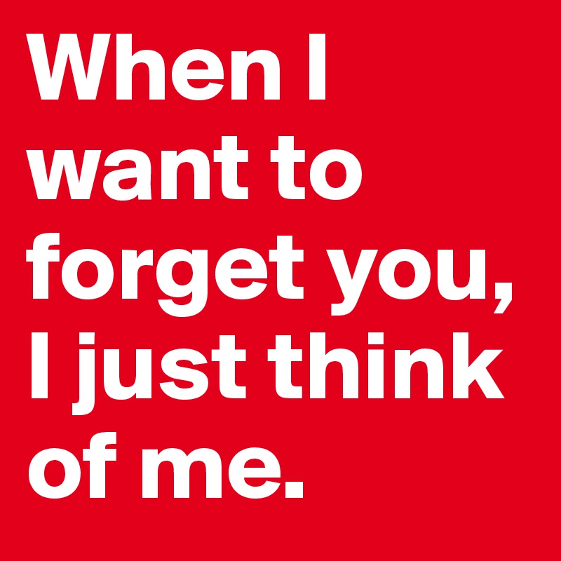 When I want to forget you, I just think of me.
